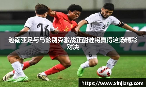 越南亚足与乌兹别克激战正酣谁将赢得这场精彩对决